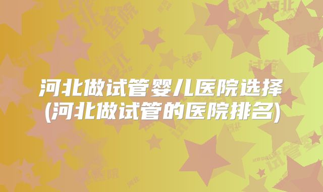 河北做试管婴儿医院选择(河北做试管的医院排名)