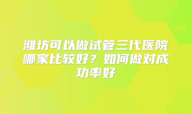 潍坊可以做试管三代医院哪家比较好？如何做对成功率好