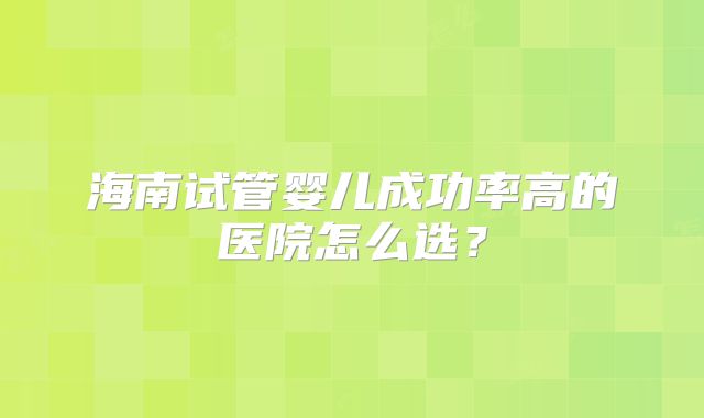 海南试管婴儿成功率高的医院怎么选？
