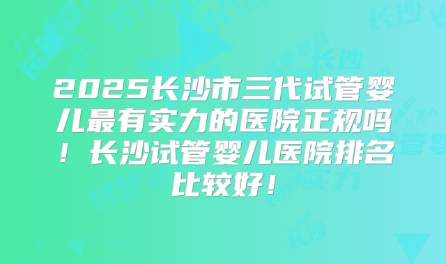 2025长沙市三代试管婴儿最有实力的医院正规吗！长沙试管婴儿医院排名比较好！