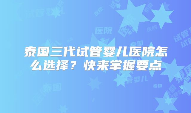 泰国三代试管婴儿医院怎么选择？快来掌握要点