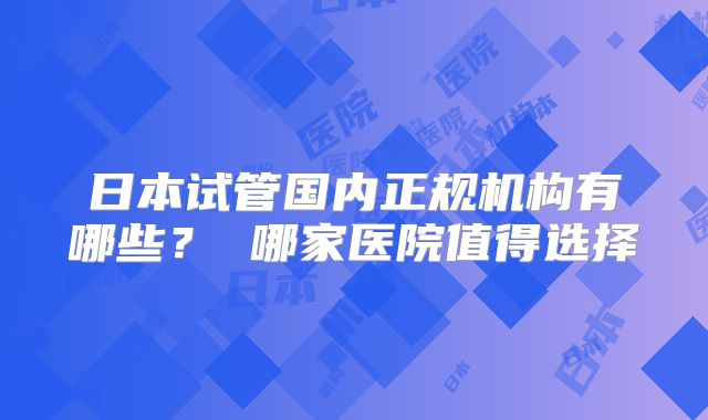 日本试管国内正规机构有哪些？ 哪家医院值得选择