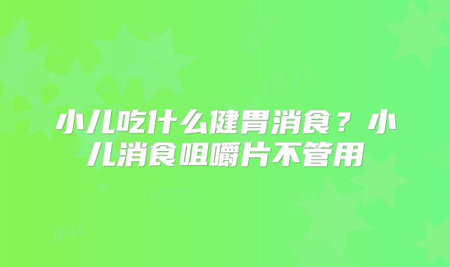 小儿吃什么健胃消食?小儿消食咀嚼片不管用