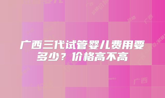 广西三代试管婴儿费用要多少？价格高不高