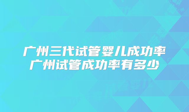 广州三代试管婴儿成功率广州试管成功率有多少