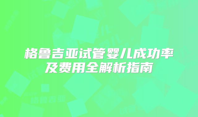 格鲁吉亚试管婴儿成功率及费用全解析指南