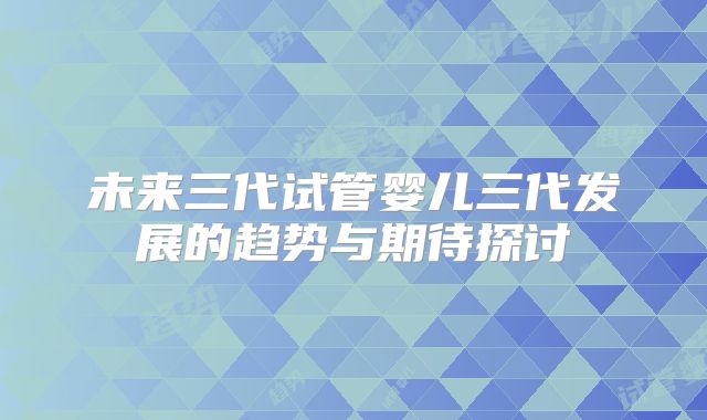 未来三代试管婴儿三代发展的趋势与期待探讨