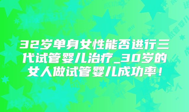 32岁单身女性能否进行三代试管婴儿治疗_30岁的女人做试管婴儿成功率！