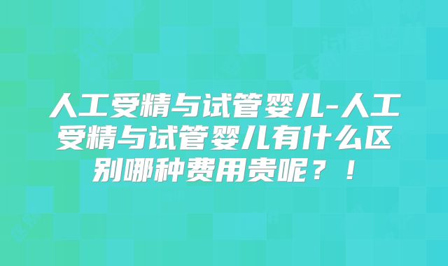 人工受精与试管婴儿-人工受精与试管婴儿有什么区别哪种费用贵呢？！