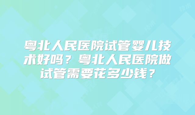 粤北人民医院试管婴儿技术好吗？粤北人民医院做试管需要花多少钱？