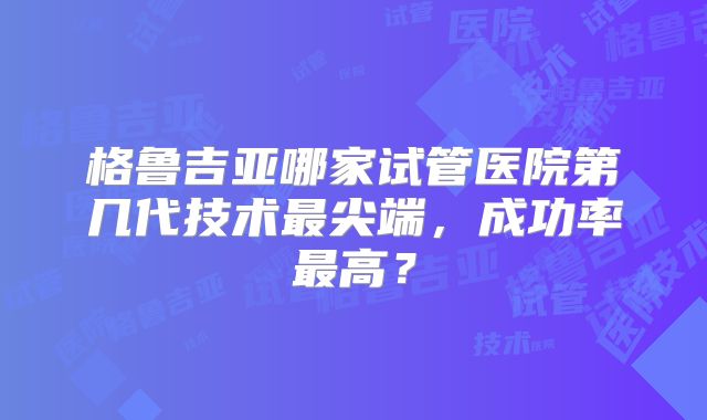 格鲁吉亚哪家试管医院第几代技术最尖端,成功率最高?