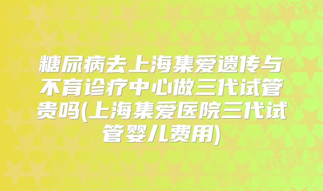 糖尿病去上海集爱遗传与不育诊疗中心做三代试管贵吗(上海集爱医院三代试管婴儿费用)