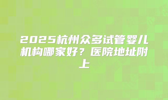 2025杭州众多试管婴儿机构哪家好？医院地址附上