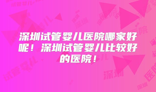 深圳试管婴儿医院哪家好呢！深圳试管婴儿比较好的医院！