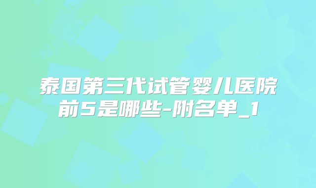 泰国第三代试管婴儿医院前5是哪些-附名单_1