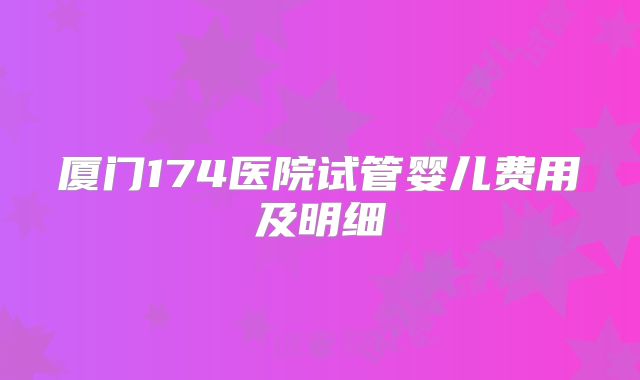 厦门174医院试管婴儿费用及明细