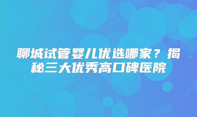 聊城试管婴儿优选哪家?揭秘三大优秀高口碑医院
