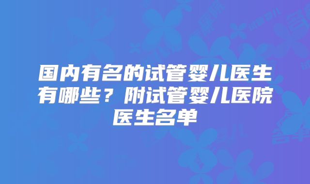 国内有名的试管婴儿医生有哪些？附试管婴儿医院医生名单