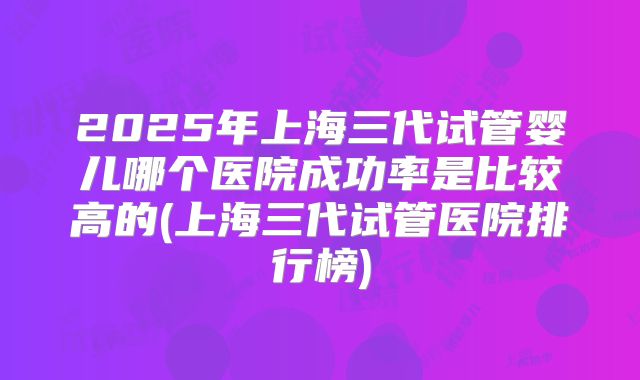 2025年上海三代试管婴儿哪个医院成功率是比较高的(上海三代试管医院排行榜)
