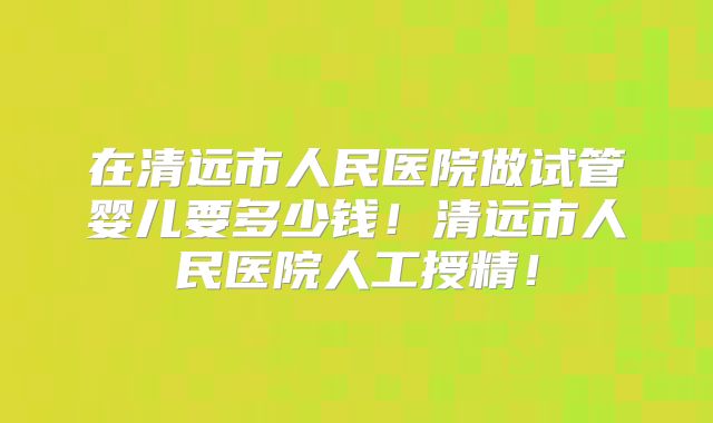 在清远市人民医院做试管婴儿要多少钱!清远市人民医院人工授精!