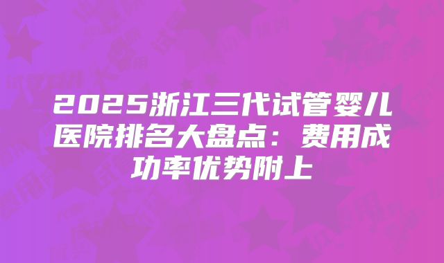 2025浙江三代试管婴儿医院排名大盘点：费用成功率优势附上