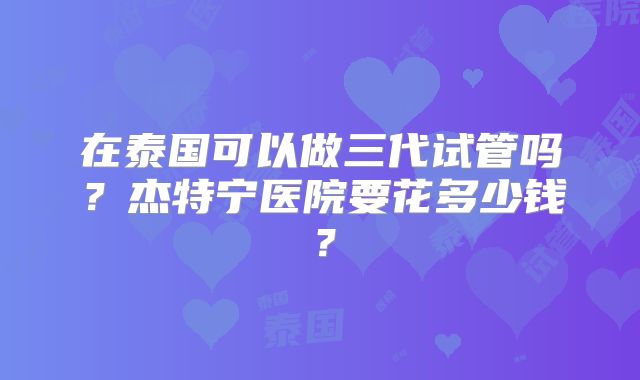 在泰国可以做三代试管吗?杰特宁医院要花多少钱?