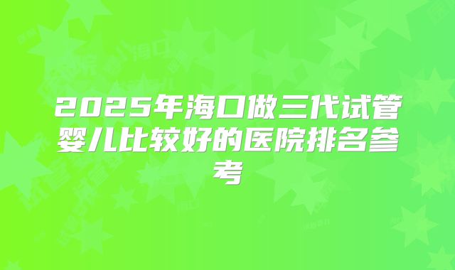 2025年海口做三代试管婴儿比较好的医院排名参考