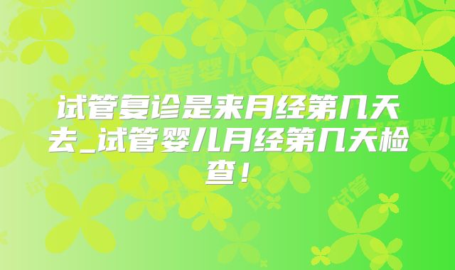 试管复诊是来月经第几天去_试管婴儿月经第几天检查！