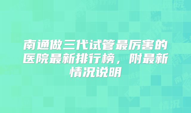 南通做三代试管最厉害的医院最新排行榜,附最新情况说明