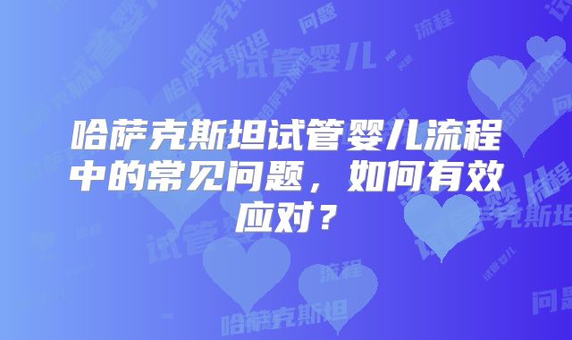 哈萨克斯坦试管婴儿流程中的常见问题,如何有效应对?