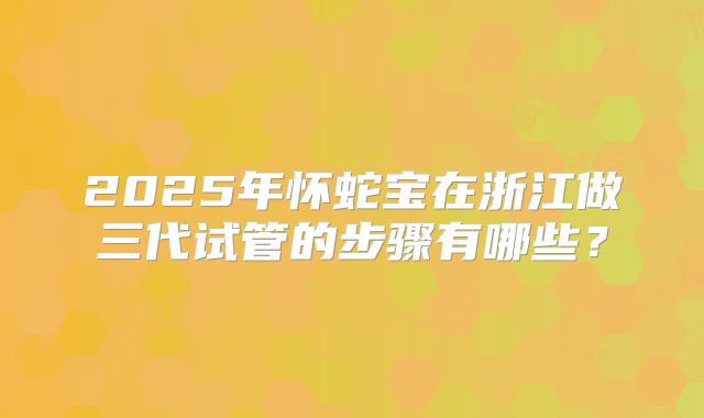 2025年怀蛇宝在浙江做三代试管的步骤有哪些？