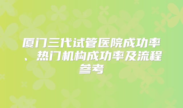 厦门三代试管医院成功率、热门机构成功率及流程参考