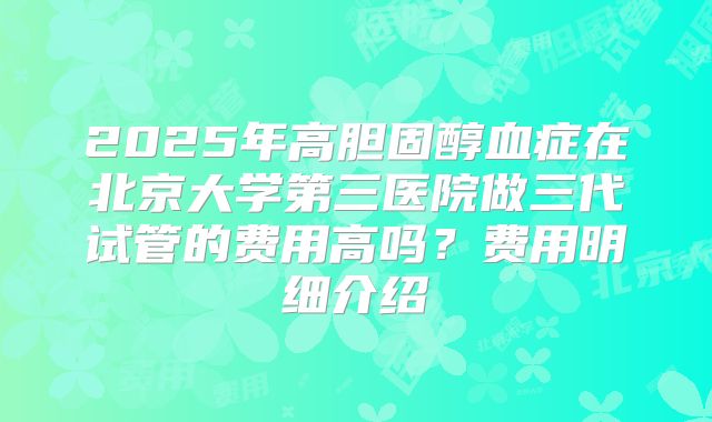 2025年高胆固醇血症在北京大学第三医院做三代试管的费用高吗？费用明细介绍