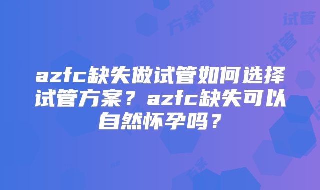 azfc缺失做试管如何选择试管方案？azfc缺失可以自然怀孕吗？