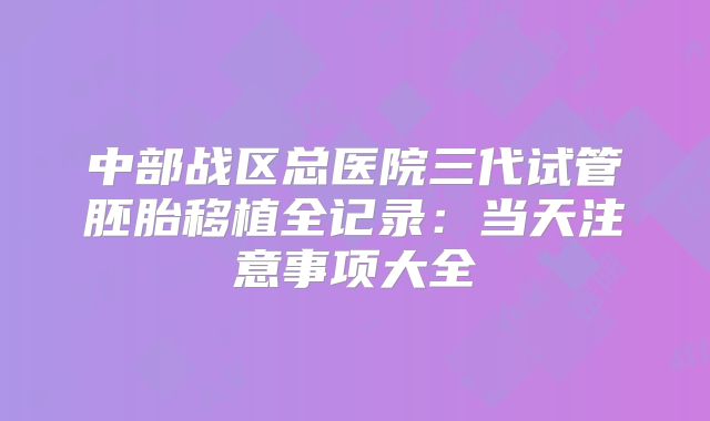 中部战区总医院三代试管胚胎移植全记录：当天注意事项大全