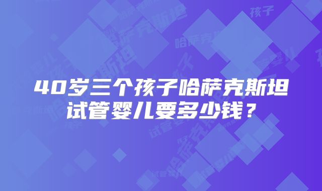 40岁三个孩子哈萨克斯坦试管婴儿要多少钱？