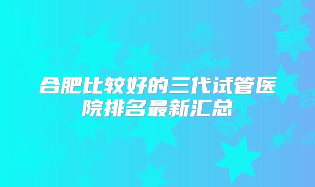 合肥比较好的三代试管医院排名最新汇总
