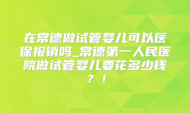 在常德做试管婴儿可以医保报销吗_常德第一人民医院做试管婴儿要花多少钱？！