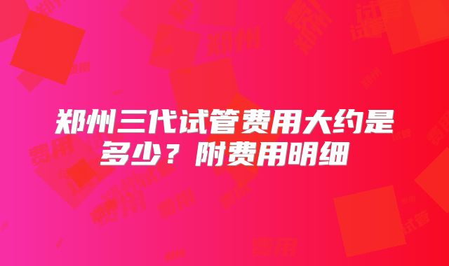 郑州三代试管费用大约是多少？附费用明细