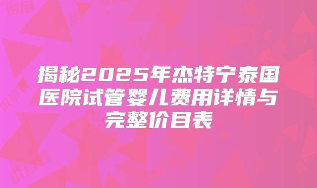 揭秘2025年杰特宁泰国医院试管婴儿费用详情与完整价目表