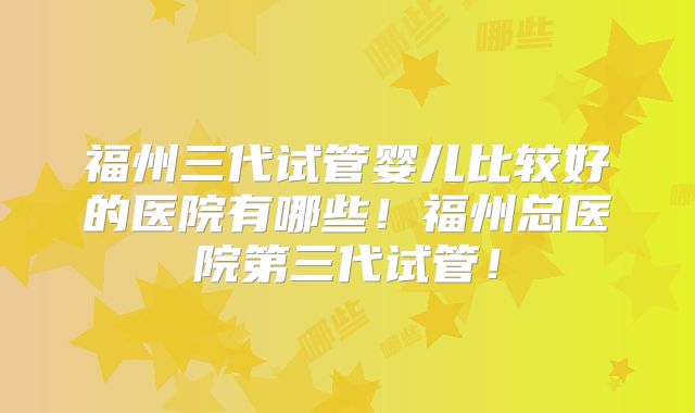 福州三代试管婴儿比较好的医院有哪些！福州总医院第三代试管！