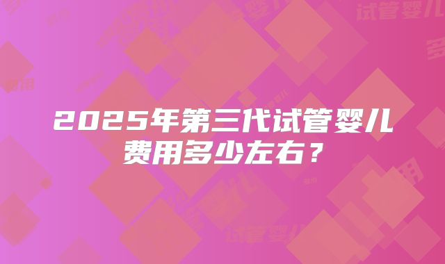 2025年第三代试管婴儿费用多少左右?