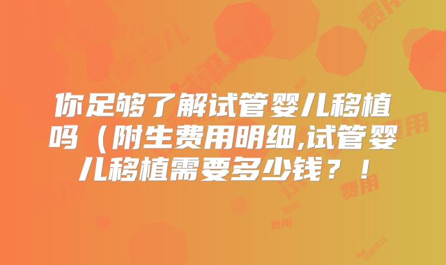 你足够了解试管婴儿移植吗(附生费用明细,试管婴儿移植需要多少钱?!