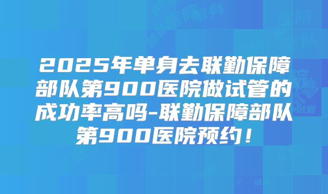 2025年单身去联勤保障部队第900医院做试管的成功率高吗-联勤保障部队第900医院预约！