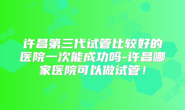 许昌第三代试管比较好的医院一次能成功吗-许昌哪家医院可以做试管！
