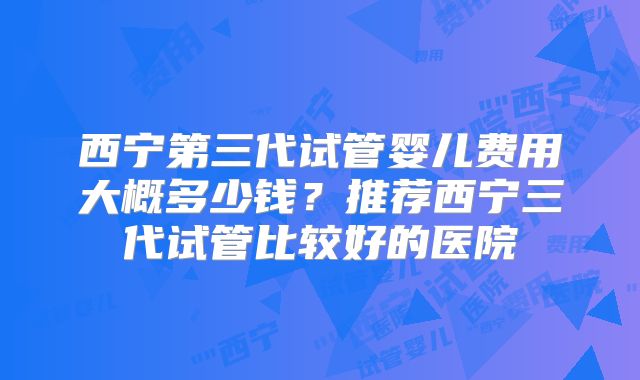 西宁第三代试管婴儿费用大概多少钱？推荐西宁三代试管比较好的医院