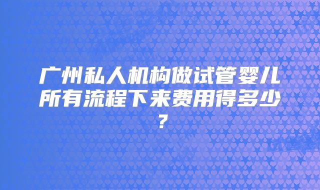 广州私人机构做试管婴儿所有流程下来费用得多少？
