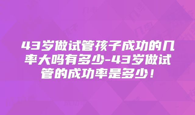 43岁做试管孩子成功的几率大吗有多少-43岁做试管的成功率是多少！