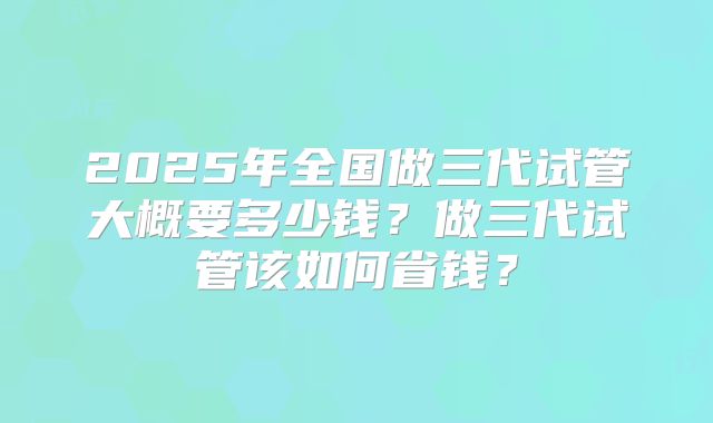 2025年全国做三代试管大概要多少钱?做三代试管该如何省钱?