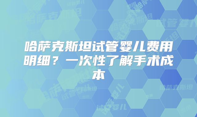 哈萨克斯坦试管婴儿费用明细？一次性了解手术成本